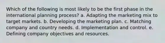 Which of the following is most likely to be the first phase in the international planning process? a. Adapting the marketing mix to target markets. b. Developing the marketing plan. c. Matching company and country needs. d. Implementation and control. e. Defining company objectives and resources.