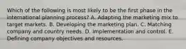 Which of the following is most likely to be the first phase in the international planning process? A. Adapting the marketing mix to target markets. B. Developing the marketing plan. C. Matching company and country needs. D. Implementation and control. E. Defining company objectives and resources.