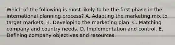 Which of the following is most likely to be the first phase in the international planning process? A. Adapting the marketing mix to target markets. B. Developing the marketing plan. C. Matching company and country needs. D. Implementation and control. E. Defining company objectives and resources.