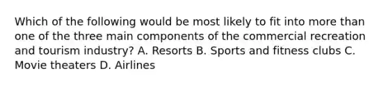 Which of the following would be most likely to fit into more than one of the three main components of the commercial recreation and tourism industry? A. Resorts B. Sports and fitness clubs C. Movie theaters D. Airlines