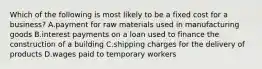 Which of the following is most likely to be a fixed cost for a business? A.payment for raw materials used in manufacturing goods B.interest payments on a loan used to finance the construction of a building C.shipping charges for the delivery of products D.wages paid to temporary workers