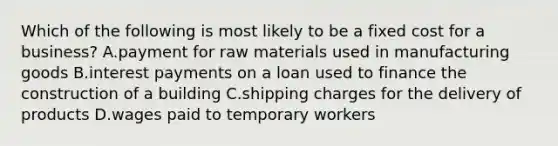 Which of the following is most likely to be a fixed cost for a business? A.payment for raw materials used in manufacturing goods B.interest payments on a loan used to finance the construction of a building C.shipping charges for the delivery of products D.wages paid to temporary workers