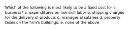 Which of the following is most likely to be a fixed cost for a business? a. expenditures on low-skill labor b. shipping charges for the delivery of products c. managerial salaries d. property taxes on the firm's buildings. e. none of the above