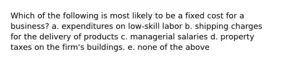 Which of the following is most likely to be a fixed cost for a business? a. expenditures on low-skill labor b. shipping charges for the delivery of products c. managerial salaries d. property taxes on the firm's buildings. e. none of the above