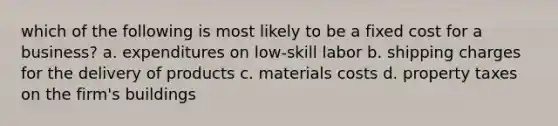 which of the following is most likely to be a fixed cost for a business? a. expenditures on low-skill labor b. shipping charges for the delivery of products c. materials costs d. property taxes on the firm's buildings