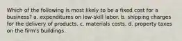 Which of the following is most likely to be a fixed cost for a business? a. expenditures on low-skill labor. b. shipping charges for the delivery of products. c. materials costs. d. property taxes on the firm's buildings.