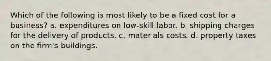 Which of the following is most likely to be a fixed cost for a business? a. expenditures on low-skill labor. b. shipping charges for the delivery of products. c. materials costs. d. property taxes on the firm's buildings.