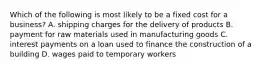 Which of the following is most likely to be a fixed cost for a business? A. shipping charges for the delivery of products B. payment for raw materials used in manufacturing goods C. interest payments on a loan used to finance the construction of a building D. wages paid to temporary workers