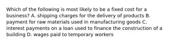 Which of the following is most likely to be a fixed cost for a business? A. shipping charges for the delivery of products B. payment for raw materials used in manufacturing goods C. interest payments on a loan used to finance the construction of a building D. wages paid to temporary workers