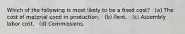 Which of the following is most likely to be a fixed cost? · (a) The cost of material used in production. · (b) Rent. · (c) Assembly labor cost. · (d) Commissions.