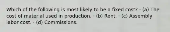 Which of the following is most likely to be a fixed cost? · (a) The cost of material used in production. · (b) Rent. · (c) Assembly labor cost. · (d) Commissions.