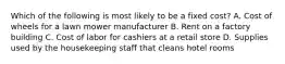 Which of the following is most likely to be a fixed cost? A. Cost of wheels for a lawn mower manufacturer B. Rent on a factory building C. Cost of labor for cashiers at a retail store D. Supplies used by the housekeeping staff that cleans hotel rooms