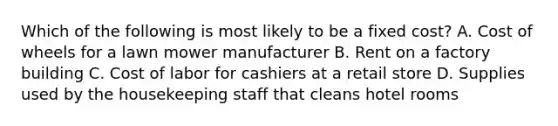 Which of the following is most likely to be a fixed cost? A. Cost of wheels for a lawn mower manufacturer B. Rent on a factory building C. Cost of labor for cashiers at a retail store D. Supplies used by the housekeeping staff that cleans hotel rooms