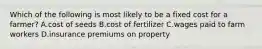 Which of the following is most likely to be a fixed cost for a​ farmer? A.cost of seeds B.cost of fertilizer C.wages paid to farm workers D.insurance premiums on property