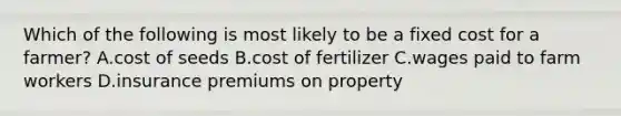 Which of the following is most likely to be a fixed cost for a​ farmer? A.cost of seeds B.cost of fertilizer C.wages paid to farm workers D.insurance premiums on property