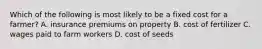 Which of the following is most likely to be a fixed cost for a​ farmer? A. insurance premiums on property B. cost of fertilizer C. wages paid to farm workers D. cost of seeds