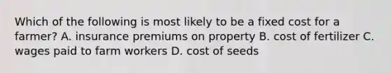 Which of the following is most likely to be a fixed cost for a​ farmer? A. insurance premiums on property B. cost of fertilizer C. wages paid to farm workers D. cost of seeds