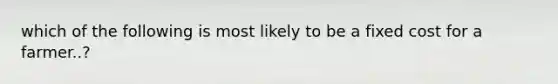 which of the following is most likely to be a fixed cost for a farmer..?