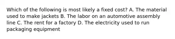Which of the following is most likely a fixed cost? A. The material used to make jackets B. The labor on an automotive assembly line C. The rent for a factory D. The electricity used to run packaging equipment