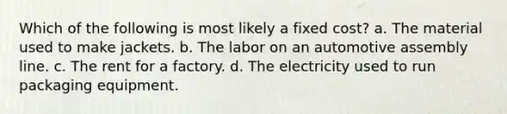 Which of the following is most likely a fixed cost? a. The material used to make jackets. b. The labor on an automotive assembly line. c. The rent for a factory. d. The electricity used to run packaging equipment.