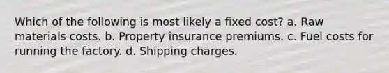 Which of the following is most likely a fixed cost? a. ​Raw materials costs. b. ​Property insurance premiums. c. ​Fuel costs for running the factory. d. ​Shipping charges.