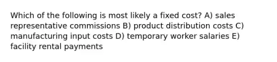 Which of the following is most likely a fixed cost? A) sales representative commissions B) product distribution costs C) manufacturing input costs D) temporary worker salaries E) facility rental payments