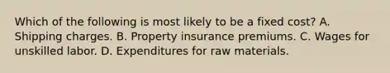 Which of the following is most likely to be a fixed cost? A. Shipping charges. B. Property insurance premiums. C. Wages for unskilled labor. D. Expenditures for raw materials.