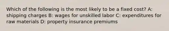 Which of the following is the most likely to be a fixed cost? A: shipping charges B: wages for unskilled labor C: expenditures for raw materials D: property insurance premiums