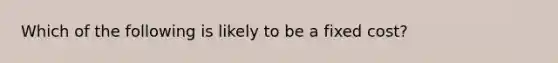 Which of the following is likely to be a fixed cost?