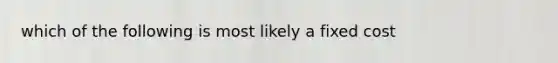 which of the following is most likely a fixed cost