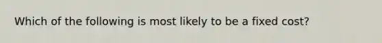 Which of the following is most likely to be a fixed cost?