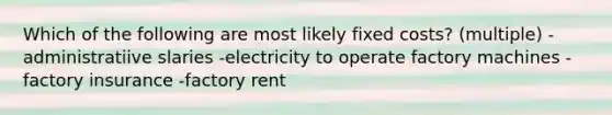 Which of the following are most likely fixed costs? (multiple) -administratiive slaries -electricity to operate factory machines -factory insurance -factory rent