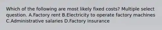 Which of the following are most likely fixed costs? Multiple select question. A.Factory rent B.Electricity to operate factory machines C.Administrative salaries D.Factory insurance