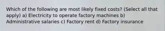 Which of the following are most likely fixed costs? (Select all that apply) a) Electricity to operate factory machines b) Administrative salaries c) Factory rent d) Factory insurance