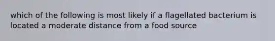 which of the following is most likely if a flagellated bacterium is located a moderate distance from a food source