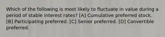 Which of the following is most likely to fluctuate in value during a period of stable interest rates? [A] Cumulative preferred stock. [B] Participating preferred. [C] Senior preferred. [D] Convertible preferred.