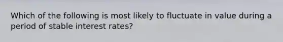 Which of the following is most likely to fluctuate in value during a period of stable interest rates?