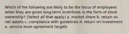 Which of the following are likely to be the focus of employees when they are given long-term incentives in the form of stock ownership? (Select all that apply) a. market share b. return on net assets c. compliance with guidelines d. return on investment e. service level agreement targets