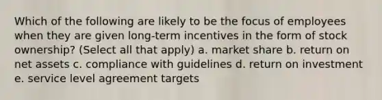 Which of the following are likely to be the focus of employees when they are given long-term incentives in the form of stock ownership? (Select all that apply) a. market share b. return on net assets c. compliance with guidelines d. return on investment e. service level agreement targets