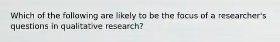 Which of the following are likely to be the focus of a researcher's questions in qualitative research?