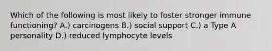 Which of the following is most likely to foster stronger immune functioning? A.) carcinogens B.) social support C.) a Type A personality D.) reduced lymphocyte levels