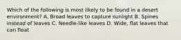Which of the following is most likely to be found in a desert environment? A. Broad leaves to capture sunlight B. Spines instead of leaves C. Needle-like leaves D. Wide, flat leaves that can float