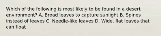 Which of the following is most likely to be found in a desert environment? A. Broad leaves to capture sunlight B. Spines instead of leaves C. Needle-like leaves D. Wide, flat leaves that can float