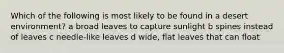 Which of the following is most likely to be found in a desert environment? a broad leaves to capture sunlight b spines instead of leaves c needle-like leaves d wide, flat leaves that can float