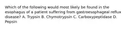 Which of the following would most likely be found in the esophagus of a patient suffering from gastroesophageal reflux disease? A. Trypsin B. Chymotrypsin C. Carboxypeptidase D. Pepsin