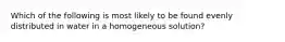 Which of the following is most likely to be found evenly distributed in water in a homogeneous solution?