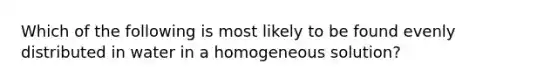 Which of the following is most likely to be found evenly distributed in water in a homogeneous solution?