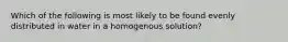 Which of the following is most likely to be found evenly distributed in water in a homogenous solution?