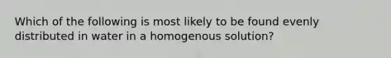 Which of the following is most likely to be found evenly distributed in water in a homogenous solution?