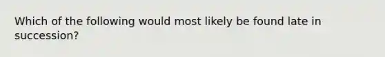 Which of the following would most likely be found late in succession?